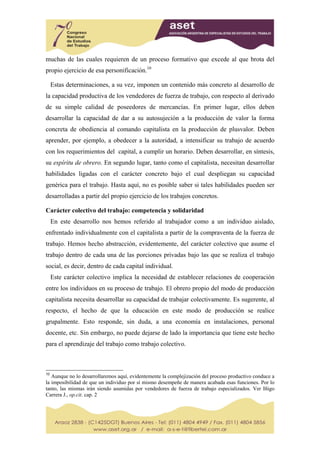 muchas de las cuales requieren de un proceso formativo que excede al que brota del
propio ejercicio de esa personificación.10

     Estas determinaciones, a su vez, imponen un contenido más concreto al desarrollo de
la capacidad productiva de los vendedores de fuerza de trabajo, con respecto al derivado
de su simple calidad de poseedores de mercancías. En primer lugar, ellos deben
desarrollar la capacidad de dar a su autosujeción a la producción de valor la forma
concreta de obediencia al comando capitalista en la producción de plusvalor. Deben
aprender, por ejemplo, a obedecer a la autoridad, a intensificar su trabajo de acuerdo
con los requerimientos del capital, a cumplir un horario. Deben desarrollar, en síntesis,
su espíritu de obrero. En segundo lugar, tanto como el capitalista, necesitan desarrollar
habilidades ligadas con el carácter concreto bajo el cual despliegan su capacidad
genérica para el trabajo. Hasta aquí, no es posible saber si tales habilidades pueden ser
desarrolladas a partir del propio ejercicio de los trabajos concretos.

Carácter colectivo del trabajo: competencia y solidaridad
     En este desarrollo nos hemos referido al trabajador como a un individuo aislado,
enfrentado individualmente con el capitalista a partir de la compraventa de la fuerza de
trabajo. Hemos hecho abstracción, evidentemente, del carácter colectivo que asume el
trabajo dentro de cada una de las porciones privadas bajo las que se realiza el trabajo
social, es decir, dentro de cada capital individual.
     Este carácter colectivo implica la necesidad de establecer relaciones de cooperación
entre los individuos en su proceso de trabajo. El obrero propio del modo de producción
capitalista necesita desarrollar su capacidad de trabajar colectivamente. Es sugerente, al
respecto, el hecho de que la educación en este modo de producción se realice
grupalmente. Esto responde, sin duda, a una economía en instalaciones, personal
docente, etc. Sin embargo, no puede dejarse de lado la importancia que tiene este hecho
para el aprendizaje del trabajo como trabajo colectivo.



10
   Aunque no lo desarrollaremos aquí, evidentemente la complejización del proceso productivo conduce a
la imposibilidad de que un individuo por sí mismo desempeñe de manera acabada esas funciones. Por lo
tanto, las mismas irán siendo asumidas por vendedores de fuerza de trabajo especializados. Ver Iñigo
Carrera J., op.cit. cap. 2
 