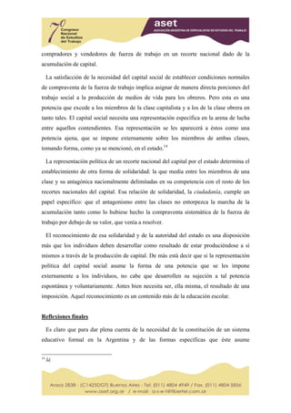 compradores y vendedores de fuerza de trabajo en un recorte nacional dado de la
acumulación de capital.

     La satisfacción de la necesidad del capital social de establecer condiciones normales
de compraventa de la fuerza de trabajo implica asignar de manera directa porciones del
trabajo social a la producción de medios de vida para los obreros. Pero esta es una
potencia que excede a los miembros de la clase capitalista y a los de la clase obrera en
tanto tales. El capital social necesita una representación específica en la arena de lucha
entre aquellos contendientes. Esa representación se les aparecerá a éstos como una
potencia ajena, que se impone externamente sobre los miembros de ambas clases,
tomando forma, como ya se mencionó, en el estado.14

     La representación política de un recorte nacional del capital por el estado determina el
establecimiento de otra forma de solidaridad: la que media entre los miembros de una
clase y su antagónica nacionalmente delimitadas en su competencia con el resto de los
recortes nacionales del capital. Esa relación de solidaridad, la ciudadanía, cumple un
papel específico: que el antagonismo entre las clases no entorpezca la marcha de la
acumulación tanto como lo hubiese hecho la compraventa sistemática de la fuerza de
trabajo por debajo de su valor, que venía a resolver.

     El reconocimiento de esa solidaridad y de la autoridad del estado es una disposición
más que los individuos deben desarrollar como resultado de estar produciéndose a sí
mismos a través de la producción de capital. De más está decir que si la representación
política del capital social asume la forma de una potencia que se les impone
externamente a los individuos, no cabe que desarrollen su sujeción a tal potencia
espontánea y voluntariamente. Antes bien necesita ser, ella misma, el resultado de una
imposición. Aquel reconocimiento es un contenido más de la educación escolar.


Reflexiones finales

     Es claro que para dar plena cuenta de la necesidad de la constitución de un sistema
educativo formal en la Argentina y de las formas específicas que éste asume


14
     Íd.
 