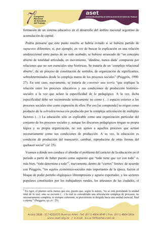 formación de un sistema educativo en el desarrollo del ámbito nacional argentino de
acumulación de capital.

    Podría pensarse que este punto muerto se habría evitado si se hubiera partido de
supuestos diferentes; si, por ejemplo, en vez de buscar la explicación en una relación
unidireccional entre partes de un todo acabado, se hubiese arrancado de “un concepto
abierto de totalidad articulada, en movimiento, ‘dándose, nunca dada’ compuesta por
relaciones que no son esenciales sino históricas. Se trataría de un ‘complejo relacional
abierto’, de un proceso de constitución de sentidos, de organización de significantes,
sobredeterminados desde la compleja marea de los procesos sociales” (Puiggrós, 1990:
27). En este caso, nuevamente, se trataría de construir una teoría “que explique la
relación entre los procesos educativos y sus condiciones de producción histórico-
sociales a la vez que aclare la especificidad de lo pedagógico. A la vez, dicha
especificidad debe ser reconstruida teóricamente no como (…) espacio exterior a los
procesos sociales sino como expresión de ellos. Por eso [se comprende] su origen como
producto de la sobredeterminación producida por la compleja articulación de múltiples
factores (…) La educación sólo es explicable como una organización particular del
conjunto de los procesos sociales y, aunque los discursos pedagógicos tengan su propia
lógica y su propia organización, no son ajenos a aquellos procesos que actúan
necesariamente como sus condiciones de producción. A su vez, la educación es
condición de producción del transcurrir, cambiar, reproducirse de otras formas del
quehacer social” (íd: 25).

    Veamos a dónde nos conduce el abordar el problema del carácter de la educación en el
período a partir de haber puesto como supuesto que “todo tiene que ver con todo” o,
más bien, “todo determina a todo”2, nuevamente, dentro de “ciertos” límites: de acuerdo
con Puiggrós, “los sujetos económico-sociales más importantes de la época, fueron el
bloque de poder porteño oligárquico librempresista y agrario exportador, y los sectores
populares constituidos por los trabajadores rurales, los artesanos de las ciudades, el

2
  En rigor, el planteo sería menos que eso, puesto que, según la autora, “no se está postulando la unidad
total de lo real, sino su escisión (…) lo real es considerado una articulación compleja de procesos, no
necesariamente completa, ni siempre coherente, ni proveniente ni dirigida hacia una unidad esencial, final
o eterna.” (Puiggrós, op.cit.: 25).
 
