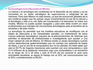 La tecnología en la educación en MéxicoLa ciencia y la tecnología han contribuido en el desarrollo de los países y se ha convertido en un factor estratégico de supervivencia e integridad de las naciones. Para esto México no esta exento, ya que las economías globales de la era moderna exigen que los países vayan incrementando el uso de la ciencia y la tecnología y esta a su vez debe ser incorporada a la educación en todos sus niveles, México no puede quedar rezagado y para esto debe invertir en crear profesionistas que manejen las innovaciones tecnológicas para el beneficio de la sociedad y del país mismo.	La tecnología ha permitido que los modelos educativos se modifiquen con el objeto de adecuarse a las necesidades actuales. La implantación de estos nuevos sistemas tecnológicos requiere de re-estructuraciones de reformas que permiten el desarrollo de profesionistas e investigadores que ayuden a una mejor calidad de vida de México. En México existe un atraso tecnológico cuando vemos dependencias gubernamentales que no cuentan con sistemas de bases de datos, y que el uso de la computadora aun no es utilizado. Es triste saber que solo el 25.7% de hogares mexicanos solo cuentan con una computadora y solo 31.9 millones de la población mexicana usan una computadora y se encuentra en el rango de 12 a 34 años y solo el 57.4% de los usuarios lo usan para actividades escolares, le siguen el trabajo con el 32%, las comunicaciones con el 30% y entretenimiento el 28.9%.