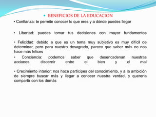 BENEFICIOS DE LA EDUCACION    • Confianza: te permite conocer lo que eres y a dónde puedes llegar    • Libertad: puedes tomar tus decisiones con mayor fundamentos• Felicidad: debido a que es un tema muy subjetivo es muy difícil de determinar, pero para nuestro desagrado, parece que saber más no nos hace más felices 	• Conciencia: podemos saber que desencadenan nuestras acciones, discernir entre el bien y el mal• Crecimiento interior: nos hace partícipes del conocimiento, y a la ambición de siempre buscar más y llegar a conocer nuestra verdad, y quererla compartir con los demás
