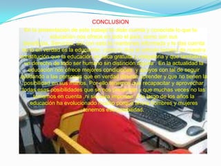 CONCLUSIONEn la presentación de este trabajo te diste cuenta y conociste lo que la educación nos ofrece en todo el país; como son sus beneficios, Servicios, así con esto te mantienes informada y te das cuenta de lo en verdad es la educación; como lo dice el articulo tercero de nuestra constitución que la educación es laica gratuita y obligatoria y que también es un derecho de todo ser humano sin distinción alguna . En la actualidad la educación nos ofrece mejores condiciones  y apoyos con tal de seguir ayudando a las personas que en verdad desean aprender y que no tienen la posibilidad en sus manos. Por ello tenemos que recapacitar y aprovechar todas esas posibilidades que se nos presentan y que muchas veces no las tomamos en cuenta ,ni siquiera importan. A lo largo de los años la educación ha evolucionado mucho porque ahora hombres y mujeres tenemos esa posibilidad.
