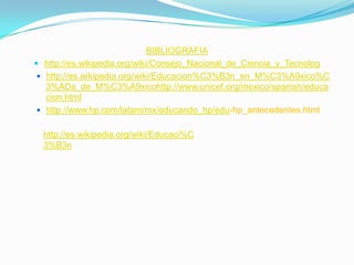 BIBLIOGRAFIAhttp://es.wikipedia.org/wiki/Consejo_Nacional_de_Ciencia_y_Tecnologhttp://es.wikipedia.org/wiki/Educacion%C3%B3n_en_M%C3%A9xico%C3%ADa_de_M%C3%A9xicohttp://www.unicef.org/mexico/spanish/educacion.htmlhttp://www.hp.com/latam/mx/educando_hp/edu-hp_antecedentes.htmlhttp://es.wikipedia.org/wiki/Educaci%C3%B3n