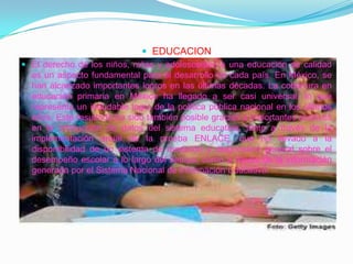 EDUCACIONEl derecho de los niños, niñas y adolescentes a una educación de calidad es un aspecto fundamental para el desarrollo de cada país. En México, se han alcanzado importantes logros en las últimas décadas. La cobertura en educación primaria en México ha llegado a ser casi universal, lo que representa un indudable logro de la política pública nacional en los últimos años. Este resultado ha sido también posible gracias a importantes avances en la producción de datos del sistema educativo, tanto a través de la implementación anual de la prueba ENLACE, que ha llevado a la disponibilidad de un sistema de medición y diagnóstico general sobre el desempeño escolar a lo largo del tiempo, como a través de la información generada por el Sistema Nacional de Información Educativa. 