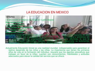 LA EDUCACION EN MEXICOETAPASLa educación en México se divide en cuatro etapas:Educación InicialEducación BásicaEducación Media-SuperiorEducación SuperiorEducación InicialEducación Inicial es el servicio educativo que se brinda a niñas y niños menores de seis años de edad, con el propósito de potencializar su desarrollo integral y armónico, en un ambiente rico en experiencias formativas, educativas y afectivas, lo que le permitirá adquirir habilidades, hábitos, valores, así como desarrollar su autonomía, creatividad y actitudes necesarias en su desempeño personal y social.Actualmente Educación Inicial es una realidad mundial, indispensable para garantizar el óptimo desarrollo de los niños y las niñas. La importancia que tienen los primeros años de vida en la formación del individuo, requiere que los agentes educativos que trabajan en favor de la niñez, cuenten con conocimientos, habilidades y actitudes adecuados para elevar la calidad del servicio que se ofrece.