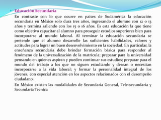 Educación Secundaria 	En contraste con lo que ocurre en países de Sudamérica la educación secundaria en México solo dura tres años, ingresando el alumno con 12 o 13 años y termina saliendo con los 15 o 16 años. Es esta educación la que tiene como objetivo capacitar al alumno para proseguir estudios superiores bien para incorporarse al mundo laboral. Al terminar la educación secundaria se pretende que el alumno desarrolle las suficientes habilidades, valores y actitudes para lograr un buen desenvolvimiento en la sociedad. En particular, la enseñanza secundaria debe brindar formación básica para responder al fenómeno de la universalización de la matrícula; preparar para la universidad pensando en quienes aspiran y pueden continuar sus estudios; preparar para el mundo del trabajo a los que no siguen estudiando y desean o necesitan incorporarse a la vida laboral; y formar la personalidad integral de los jóvenes, con especial atención en los aspectos relacionados con el desempeño ciudadano. 	En México existen las modalidades de Secundaria General, Tele-secundaria y Secundaria Técnica