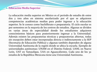 Educación Media Superior	La educación media superior en México es el período de estudio de entre dos y tres años en sistema escolarizado por el que se adquieren competencias académicas medias para poder ingresar a la educación superior. Se le conoce como bachillerato o preparatoria. El ciclo escolar es por semestres en la mayoría de los centros de estudios. Algunas se dividen en varias áreas de especialidad donde los estudiantes adquieren conocimientos básicos para posteriormente ingresar a la Universidad. Además existen las preparatorias técnicas y preparatorias abiertas, todas sin excepción deben estar incorporadas directa o indirectamente a la SEP (Secretaría de Educación Pública) y algunas también dependen de alguna Universidad Autónoma de la región donde se ubica la escuela. Ejemplo de universidades autónomas: UNAM en el Distrito Federal, UANL en Nuevo León, UAT en Tamaulipas, UAA en Aguascalientes. Cada uno de los 32 estados de la República Mexicana tiene una Universidad Autónoma.