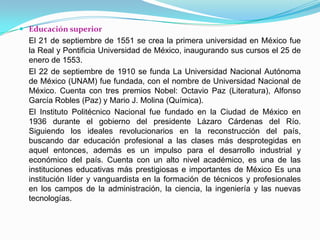 Educación superiorEl 21 de septiembre de 1551 se crea la primera universidad en México fue la Real y Pontificia Universidad de México, inaugurando sus cursos el 25 de enero de 1553.	El 22 de septiembre de 1910 se funda La Universidad Nacional Autónoma de México (UNAM) fue fundada, con el nombre de Universidad Nacional de México. Cuenta con tres premios Nobel: Octavio Paz (Literatura), Alfonso García Robles (Paz) y Mario J. Molina (Química).	El Instituto Politécnico Nacional fue fundado en la Ciudad de México en 1936 durante el gobierno del presidente Lázaro Cárdenas del Río. Siguiendo los ideales revolucionarios en la reconstrucción del país, buscando dar educación profesional a las clases más desprotegidas en aquel entonces, además es un impulso para el desarrollo industrial y económico del país. Cuenta con un alto nivel académico, es una de las instituciones educativas más prestigiosas e importantes de México Es una institución líder y vanguardista en la formación de técnicos y profesionales en los campos de la administración, la ciencia, la ingeniería y las nuevas tecnologías.