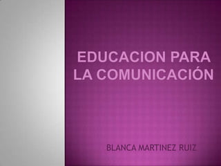     EDUCACION PARA     LA COMUNICACIÓN BLANCA MARTINEZ RUIZ 