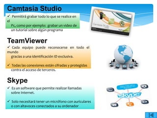 Camtasia Studio
 Permitirá grabar todo lo que se realice en
el
     Pc, como por ejemplo: grabar un video de
     un tutorial sobre algún programa


TeamViewer
 Cada equipo puede reconocerse en todo el
mundo
 gracias a una identificación ID exclusiva.

 Todas las conexiones están cifradas y protegidas
  contra el acceso de terceros.


Skype
 Es un software que permite realizar llamadas
  sobre Internet.

 Solo necesitará tener un micrófono con auriculares
  o con altavoces conectados a su ordenador
 