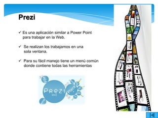 Prezi

 Es una aplicación similar a Power Point
  para trabajar en la Web.

 Se realizan los trabajamos en una
  sola ventana.

 Para su fácil manejo tiene un menú común
  donde contiene todas las herramientas
 