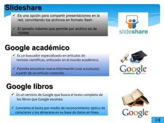 Slideshare
   Es una opción para compartir presentaciones en la
    red, convirtiendo los archivos en formato flash.

   El tamaño máximo que permite por archivo es de
    100Mb.



Google académico
   Es un buscador especializado en artículos de
    revistas científicas, enfocado en el mundo académico.

   Permite encontrar nueva información (más actualizada)
   a partir de un artículo conocido.



Google libros
  Es un servicio de Google que busca el texto completo de
    los libros que Google escanea.

  Convierte el texto por medio de reconocimiento óptico de
   caracteres y los almacena en su base de datos en línea.
 