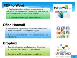 PDF to Word
   El pdf captura información del formato de varias
  aplicaciones, apareciendo en el monitor de la persona que
  lo recibe exactamente como fueron creados.

   La ventaja es que el archivo puede ser editado.



Ofice.Hotmail
  Permite enviar rápidamente documentos de Microsoft
   Word, PowerPoint o Excel de forma segura.

  El documento se añadirá al correo electrónico como un
  dato adjunto.



Dropbox
  Permite a los usuarios almacenar y sincronizar
   archivos en línea y entre computadoras

  Comparte archivos y carpetas con otros.
 