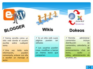 Wikis                    Dokeos
 Forma sencilla como un        Es un sitio web cuyas      Permite       administrar
sitio web donde el usuario     páginas   pueden    ser     contenidos          incluye
escribe sobre cualquier        editadas                    distribución             de
tema.                                                      contenidos, calendario, pr
                                Los usuarios pueden       oceso                    de
 Una vez leída esta           crear, modificar o borrar   entrenamiento, chat en
información,        pueden     un mismo texto que          texto,        audio       y
comentarla, enlazar con ella   comparten                   video, administración de
o escribir un mensaje al                                   pruebas, etc.
autor.
 