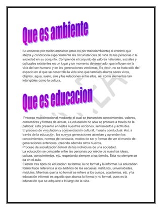 Se entiende por medio ambiente (mas no por medioambiente) al entorno que
afecta y condiciona especialmente las circunstancias de vida de las personas o la
sociedad en su conjunto. Comprende el conjunto de valores naturales, sociales y
culturales existentes en un lugar y un momento determinado, que influyen en la
vida del ser humano y en las generaciones venideras. Es decir, no se trata sólo del
espacio en el que se desarrolla la vida sino que también abarca seres vivos,
objetos, agua, suelo, aire y las relaciones entre ellos, así como elementos tan
intangibles como la cultura.




 Proceso multidireccional mediante el cual se transmiten conocimientos, valores,
costumbres y formas de actuar. La educación no sólo se produce a través de la
palabra: está presente en todas nuestras acciones, sentimientos y actitudes.
El proceso de vinculación y concienciación cultural, moral y conductual. Así, a
través de la educación, las nuevas generaciones asimilan y aprenden los
conocimientos, normas de conducta, modos de ser y formas de ver el mundo de
generaciones anteriores, creando además otros nuevos.
Proceso de socialización formal de los individuos de una sociedad.
La educación se comparte entre las personas por medio de nuestras ideas,
cultura, conocimientos, etc. respetando siempre a los demás. Ésta no siempre se
da en el aula.
Existen tres tipos de educación: la formal, la no formal y la informal. La educación
formal hace referencia a los ámbitos de las escuelas, institutos, universidades,
módulos, Mientras que la no formal se refiere a los cursos, academias, etc. y la
educación informal es aquella que abarca la formal y no formal, pues es la
educación que se adquiere a lo largo de la vida.
 