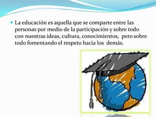  La educación es aquella que se comparte entre las
 personas por medio de la participación y sobre todo
 con nuestras ideas, cultura, conocimientos, pero sobre
 todo fomentando el respeto hacia los demás.
 