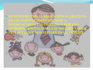  EN NUESTRO PAÍS LA EDUCACIÓN ES GRATUITA
 EN LAS INSTITUCIONES FISCALES A
 DIFERENCIAS DE LAS PRIVADAS Y POR ESO
 DEBEMOS APROVECHARLA AL MÁXIMO YA QUE
 ESTA ES LA QUE NOS SERVIRÁ EN UN FUTURO.
 