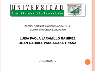 TECNOLOGIAS DE LA INFORMACIÓN Y LA
     COMUNICACIÓN EN EDUCACIÓN


LUISA PAOLA JARAMILLO RAMIREZ
JUAN GABRIEL PASCAGAZA TRIANA




            BOGOTA 2012
 