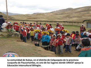 La comunidad de Kukya, en el distrito de Colquepata de la provincia
cusqueña de Paucartambo, es uno de los lugares donde UNICEF apoya la
Educación Intercultural Bilingüe.
 