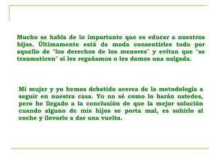 Mucho se habla de lo importante que es educar a nuestros hijos. Últimamente está de moda consentirles todo por aquello de "los derechos de los menores" y evitan que "se traumaticen" si les regañamos o les damos una nalgada.  Mi mujer y yo hemos debatido acerca de la metodología a seguir en nuestra casa. Yo no sé como lo harán ustedes, pero he llegado a la conclusión de que la mejor solución cuando alguno de mis hijos se porta mal, es subirlo al coche y llevarlo a dar una vuelta.  
