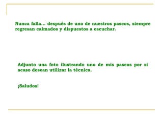 Nunca falla... después de uno de nuestros paseos, siempre regresan calmados y dispuestos a escuchar.  Adjunto una foto ilustrando uno de mis paseos por si acaso desean utilizar la técnica.  ¡Saludos!  