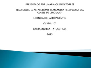 PRESENTADO POR : MARIA CASADO TORRES
TEMA: ¿DEBE EL ALFABETISMO TRANSMEDIA REEMPLAZAR LAS
CLASES DE LENGUAJE?.
LICENCIADO: JAIRO PIMENTEL
CURSO: 10º
BARRANQUILLA – ATLANTICO.
2013

 