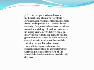 3º Se entiende por medio ambiente o
medioambiente al entorno que afecta y
condiciona especialmente las circunstancias
de vida de las personas o la sociedad en su
conjunto. Comprende el conjunto de valores
naturales, sociales y culturales existentes en
un lugar y un momento determinado, que
influyen en la vida del ser humano y en las
generaciones venideras. Es decir, no se trata
sólo del espacio en el que se desarrolla la
vida sino que también abarca seres
vivos, objetos, agua, suelo, aire y las
relaciones entre ellos, así como elementos
tan intangibles como la cultura. El Día
Mundial del Medio Ambiente se celebra el 5
de junio.

 