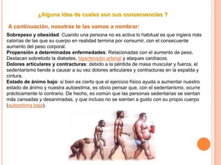 ¿Alguna idea de cuales son sus consecuencias ?
A continuación, nosotras te las vamos a nombrar:
Sobrepeso y obesidad: Cuando una persona no es activa lo habitual es que ingiera más
calorías de las que su cuerpo en realidad termina por consumir, con el consecuente
aumento del peso corporal.
Propensión a determinadas enfermedades: Relacionadas con el aumento de peso.
Destacan sobretodo la diabetes, hipertensión arterial y ataques cardíacos.
Dolores articulares y contracturas: debido a la pérdida de masa muscular y fuerza, el
sedentarismo tiende a causar a su vez dolores articulares y contracturas en la espalda y
cintura.
Estado de ánimo bajo: si bien es cierto que el ejercicio físico ayuda a aumentar nuestro
estado de ánimo y nuestra autoestima, es obvio pensar que, con el sedentarismo, ocurre
prácticamente lo contrario. De hecho, es común que las personas sedentarias se sientan
más cansadas y desanimadas, y que incluso no se sientan a gusto con su propio cuerpo
(autoestima baja).
 