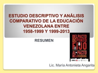 ESTUDIO DESCRIPTIVO Y ANÁLISIS 
COMPARATIVO DE LA EDUCACIÓN 
VENEZOLANA ENTRE 
1958-1999 Y 1999-2013 
RESUMEN 
Lic. María Antonieta Angarita 
 