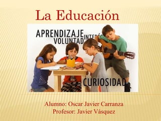 La Educación
Alumno: Oscar Javier Carranza
Profesor: Javier Vásquez
 