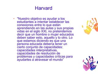 Harvard 
• "Nuestro objetivo es ayudar a los 
estudiantes a intentar establecer las 
conexiones entre lo que están 
aprendiendo en las aulas y sus propias 
vidas en el siglo XXI, no pretendemos 
decir que un hombre o mujer educados 
deben saber esto, aquello y lo otro. Lo 
que estamos diciendo es que una 
persona educada debería tener un 
cierto conjunto de capacidades: 
capacidades interpretativas, 
capacidades de resolución de 
problemas y capacidades críticas para 
ayudarles a atravesar el mundo” 
 