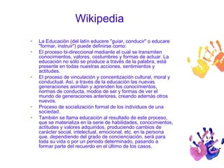 Wikipedia 
• La Educación (del latín educere "guiar, conducir" o educare 
"formar, instruir") puede definirse como: 
• El proceso bi-direccional mediante el cual se transmiten 
conocimientos, valores, costumbres y formas de actuar. La 
educación no sólo se produce a través de la palabra, está 
presente en todas nuestras acciones, sentimientos y 
actitudes. 
• El proceso de vinculación y concentización cultural, moral y 
conductual. Así, a través de la educación las nuevas 
generaciones asimilan y aprenden los conocimientos, 
normas de conducta, modos de ser y formas de ver el 
mundo de generaciones anteriores, creando además otros 
nuevos. 
• Proceso de socialización formal de los individuos de una 
sociedad. 
• También se llama educación al resultado de este proceso, 
que se materializa en la serie de habilidades, conocimientos, 
actitudes y valores adquiridos, produciendo cambios de 
carácter social, intelectual, emocional, etc. en la persona 
que, dependiendo del grado de concienciación, será para 
toda su vida o por un periodo determinado, pasando a 
formar parte del recuerdo en el último de los casos. 
 