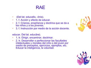 RAE 
• (Del lat. educatĭo, -ōnis). 
• 1. f. Acción y efecto de educar. 
• 2. f. Crianza, enseñanza y doctrina que se da a 
los niños y a los jóvenes. 
• 3. f. Instrucción por medio de la acción docente. 
educar. Del lat. educāre). 
• 1. tr. Dirigir, encaminar, doctrinar. 
• 2. tr. Desarrollar o perfeccionar las facultades 
intelectuales y morales del niño o del joven por 
medio de preceptos, ejercicios, ejemplos, etc. 
Educar la inteligencia, la voluntad. 
 