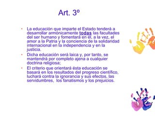 Art. 3º 
• La educación que imparte el Estado tenderá a 
desarrollar armónicamente todas las facultades 
del ser humano y fomentará en él, a la vez, el 
amor a la Patria y la conciencia de la solidaridad 
internacional en la independencia y en la 
justicia. 
• Dicha educación será laica y, por tanto, se 
mantendrá por completo ajena a cualquier 
doctrina religiosa; 
• El criterio que orientará ésta educación se 
basará en los resultados del progreso científico, 
luchará contra la ignorancia y sus efectos, las 
servidumbres, los fanatismos y los prejuicios. 
 