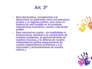 Art. 3º 
• Será democrático, considerando a la 
democracia no solamente como una estructura 
jurídica y un régimen político, sino como un 
sistema de vida fundado en el constante 
mejoramiento económico, social y cultural del 
pueblo; 
• Será nacional en cuanto - sin hostilidades ni 
exclusivismos- atenderá a la comprensión de 
nuestros problemas, al aprovechamiento de 
nuestros recursos, a la defensa de nuestra 
independencia política aseguramiento de 
nuestra independencia económica y a la 
comunidad y acrecentamiento de nuestra 
cultura; y 
 