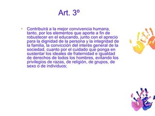 Art. 3º 
• Contribuirá a la mejor convivencia humana, 
tanto, por los elementos que aporte a fin de 
robustecer en el educando, junto con el aprecio 
para la dignidad de la persona y la integridad de 
la familia, la convicción del interés general de la 
sociedad, cuanto por el cuidado que ponga en 
sustentar los ideales de fraternidad e igualdad 
de derechos de todos los hombres, evitando los 
privilegios de razas, de religión, de grupos, de 
sexo o de individuos; 
