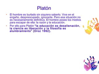Platón 
• El hombre es burlado sin siquiera saberlo. Vive en el 
engaño, despreocupado, ignorante. Pero esa situación no 
es necesariamente definitiva. El hombre posee los medios 
para escapar de ella: la razón y la educación. 
• Por ello para Platón “la educación es desalienación, 
la ciencia es liberación y la filosofía es 
alumbramiento” (Droz 1992). 
 