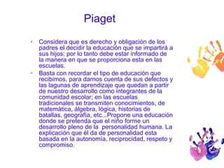 Piaget 
• Considera que es derecho y obligación de los 
padres el decidir la educación que se impartirá a 
sus hijos; por lo tanto debe estar informado de 
la manera en que se proporciona esta en las 
escuelas. 
• Basta con recordar el tipo de educación que 
recibimos, para darnos cuenta de sus defectos y 
las lagunas de aprendizaje que quedan a partir 
de nuestro desarrollo como integrantes de la 
comunidad escolar; en las escuelas 
tradicionales se transmiten conocimientos, de 
matemática, álgebra, lógica, historias de 
batallas, geografía, etc...Propone una educación 
donde se pretenda que el niño forme un 
desarrollo pleno de la personalidad humana. La 
explicación que él da de personalidad esta 
basada en la autonomía, reciprocidad, respeto y 
compromiso. 
 
