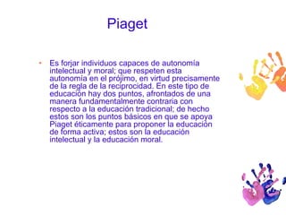Piaget 
• Es forjar individuos capaces de autonomía 
intelectual y moral; que respeten esta 
autonomía en el prójimo, en virtud precisamente 
de la regla de la reciprocidad. En este tipo de 
educación hay dos puntos, afrontados de una 
manera fundamentalmente contraria con 
respecto a la educación tradicional; de hecho 
estos son los puntos básicos en que se apoya 
Piaget éticamente para proponer la educación 
de forma activa; estos son la educación 
intelectual y la educación moral. 
 