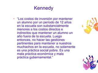 Kennedy 
• “Los costos de inversión por mantener 
un alumno por un período de 12 años 
en la escuela son substancialmente 
menores a los costos directos e 
indirectos que mantener un alumno un 
año fuera de la escuela. Luego 
entonces, no hacer las gestiones 
pertinentes para mantener a nuestros 
muchachos en la escuela, no solamente 
es una práctica social pobre. Es una 
mala práctica económica y mala 
práctica gubernamental.” 
 