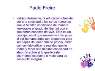 Paulo Freire 
• Indiscutiblemente, la educación ofrecida 
por una sociedad a los seres humanos 
que la habitan condiciona de manera 
inexorable el grado de libertad con el 
que serán capaces de vivir. Este es un 
principio en el que realmente creo pues 
el ser humano debe ser preparado para 
ser capaz de tener criterio propio, mirar 
con sentido crítico la realidad que le 
rodea y tener una mínima capacidad de 
elección sobre si lo que le está 
ocurriendo es bueno o malo para su 
desarrollo integral. 
 