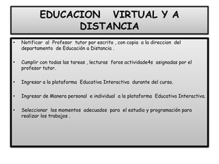 EDUCACION VIRTUAL Y A
DISTANCIA
• Notificar al Profesor tutor por escrito , con copia a la direccion del
departamento de Educación a Distancia .
• Cumplir con todas las tareas , lecturas foros actividade4s asignadas por el
profesor tutor.
• Ingresar a la plataforma Educativa Interactiva durante del curso.
• Ingresar de Manera personal e individual a la plataforma Educativa Interactiva.
• Seleccionar los momentos adecuados para el estudio y programación para
realizar los trabajos .
 