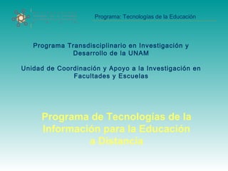 Programa: Tecnologías de la Educación
Programa Transdisciplinario en Investigación y
Desarrollo de la UNAM
Unidad de Coordinación y Apoyo a la Investigación en
Facultades y Escuelas
Programa de Tecnologías de la
Información para la Educación
a Distancia
 