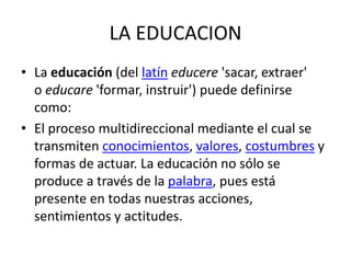 LA EDUCACION
• La educación (del latín educere 'sacar, extraer'
o educare 'formar, instruir') puede definirse
como:
• El proceso multidireccional mediante el cual se
transmiten conocimientos, valores, costumbres y
formas de actuar. La educación no sólo se
produce a través de la palabra, pues está
presente en todas nuestras acciones,
sentimientos y actitudes.