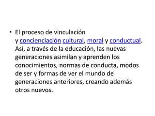 • El proceso de vinculación
y concienciación cultural, moral y conductual.
Así, a través de la educación, las nuevas
generaciones asimilan y aprenden los
conocimientos, normas de conducta, modos
de ser y formas de ver el mundo de
generaciones anteriores, creando además
otros nuevos.