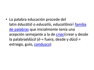 • La palabra educación procede del
latin ēducātiō o educatĭo, educatĭōnis1 familia
de palabras que inicialmente tenía una
acepción semejante a la de criar/crear y desde
la palabraēdūcō (ē-= fuera, desde y dūcō =
extraigo, guío, conduzco)