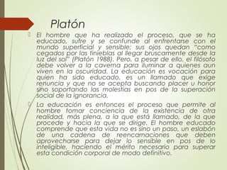Platón
 El hombre que ha realizado el proceso, que se ha
educado, sufre y se confunde al enfrentarse con el
mundo superficial y sensible; sus ojos quedan “como
cegados por las tinieblas al llegar bruscamente desde la
luz del sol” (Platón 1988). Pero, a pesar de ello, el filósofo
debe volver a la caverna para iluminar a quienes aun
viven en la oscuridad. La educación es vocación para
quien ha sido educado, es un llamado que exige
renuncia y que no se acepta buscando placer u honor
sino soportando las molestias en pos de la superación
social de la ignorancia.
 La educación es entonces el proceso que permite al
hombre tomar conciencia de la existencia de otra
realidad, más plena, a la que está llamado, de la que
procede y hacia la que se dirige. El hombre educado
comprende que esta vida no es sino un paso, un eslabón
de una cadena de reencarnaciones que deben
aprovecharse para dejar lo sensible en pos de lo
inteligible, haciendo el mérito necesario para superar
esta condición corporal de modo definitivo.
 
