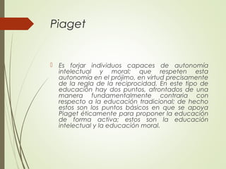 Piaget
 Es forjar individuos capaces de autonomía
intelectual y moral; que respeten esta
autonomía en el prójimo, en virtud precisamente
de la regla de la reciprocidad. En este tipo de
educación hay dos puntos, afrontados de una
manera fundamentalmente contraria con
respecto a la educación tradicional; de hecho
estos son los puntos básicos en que se apoya
Piaget éticamente para proponer la educación
de forma activa; estos son la educación
intelectual y la educación moral.
 