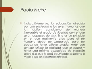 Paulo Freire
 Indiscutiblemente, la educación ofrecida
por una sociedad a los seres humanos que
la habitan condiciona de manera
inexorable el grado de libertad con el que
serán capaces de vivir. Este es un principio
en el que realmente creo pues el ser
humano debe ser preparado para ser
capaz de tener criterio propio, mirar con
sentido crítico la realidad que le rodea y
tener una mínima capacidad de elección
sobre si lo que le está ocurriendo es bueno o
malo para su desarrollo integral.
 
