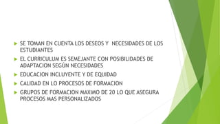  SE TOMAN EN CUENTA LOS DESEOS Y NECESIDADES DE LOS
ESTUDIANTES
 EL CURRICULUM ES SEMEJANTE CON POSIBILIDADES DE
ADAPTACION SEGÚN NECESIDADES
 EDUCACION INCLUYENTE Y DE EQUIDAD
 CALIDAD EN LO PROCESOS DE FORMACION
 GRUPOS DE FORMACION MAXIMO DE 20 LO QUE ASEGURA
PROCESOS MAS PERSONALIZADOS
 